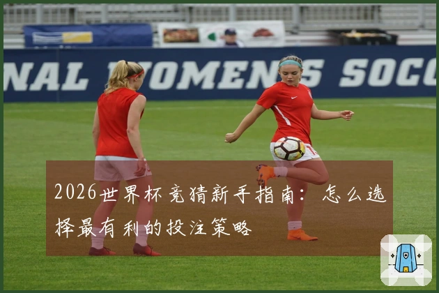 2026世界杯竞猜新手指南：怎么选择最有利的投注策略